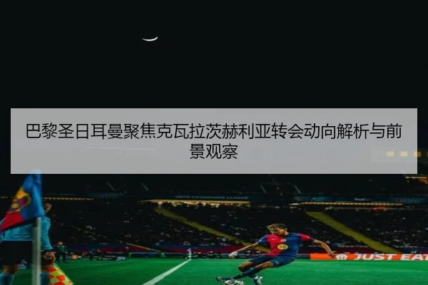 巴黎圣日耳曼聚焦克瓦拉茨赫利亚转会动向解析与前景观察